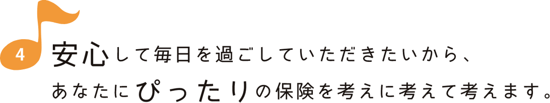 安心して毎日を過ごしていただきたいから、あなたにぴったりの保険を考えに考えて考えます。