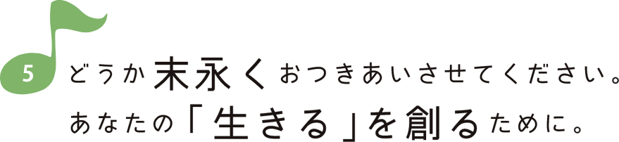 どうか末永くおつきあいさせてください。あなたの「生きる」を創るために。